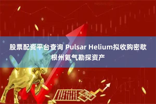 股票配资平台查询 Pulsar Helium拟收购密歇根州氦气勘探资产