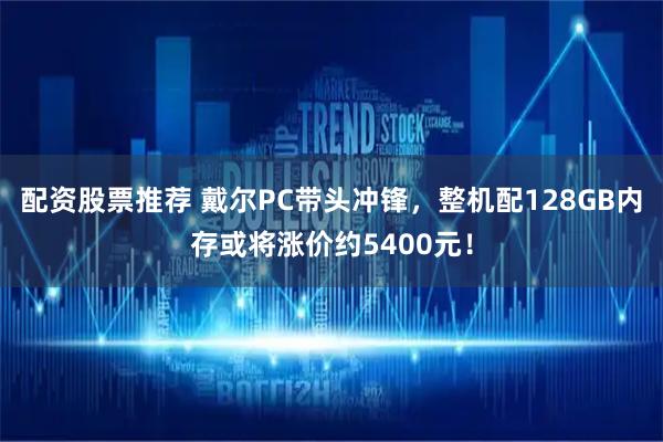 配资股票推荐 戴尔PC带头冲锋，整机配128GB内存或将涨价约5400元！