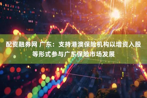 配资融券网 广东：支持港澳保险机构以增资入股等形式参与广东保险市场发展