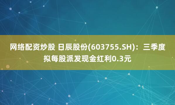 网络配资炒股 日辰股份(603755.SH)：三季度拟每股派发现金红利0.3元