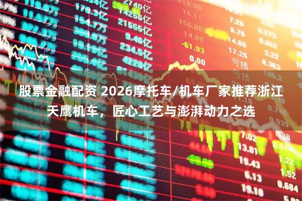 股票金融配资 2026摩托车/机车厂家推荐浙江天鹰机车，匠心工艺与澎湃动力之选