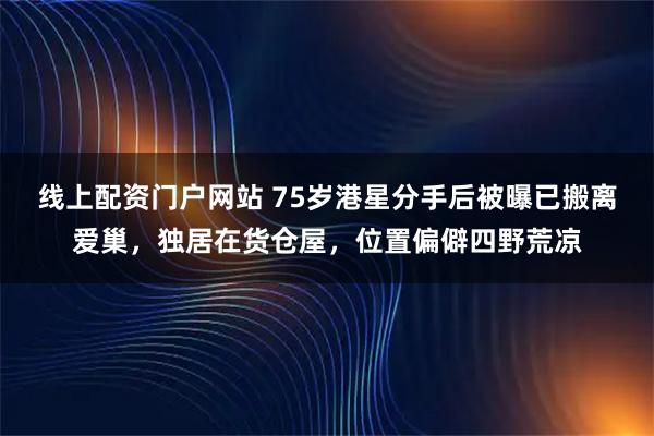 线上配资门户网站 75岁港星分手后被曝已搬离爱巢，独居在货仓屋，位置偏僻四野荒凉