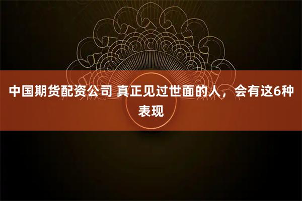 中国期货配资公司 真正见过世面的人，会有这6种表现