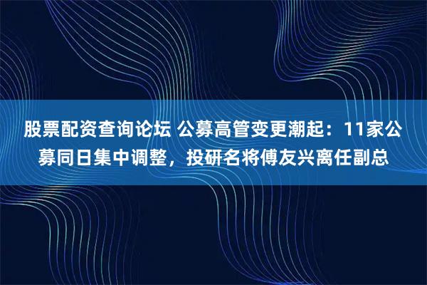 股票配资查询论坛 公募高管变更潮起：11家公募同日集中调整，投研名将傅友兴离任副总