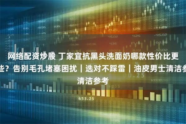 网络配资炒股 丁家宜抗黑头洗面奶哪款性价比更高些？告别毛孔堵塞困扰｜选对不踩雷｜油皮男士清洁参考