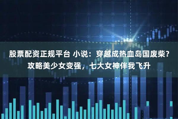 股票配资正规平台 小说：穿越成热血岛国废柴？攻略美少女变强，七大女神伴我飞升