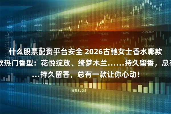什么股票配资平台安全 2026古驰女士香水哪款最好闻？精选6款热门香型：花悦绽放、绮梦木兰……持久留香，总有一款让你心动！
