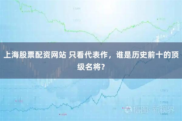 上海股票配资网站 只看代表作，谁是历史前十的顶级名将？