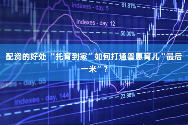 配资的好处 “托育到家”如何打通普惠育儿“最后一米”？