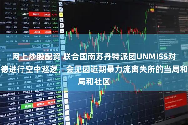 网上炒股配资 联合国南苏丹特派团UNMISS对阿约德进行空中巡逻，会见因近期暴力流离失所的当局和社区