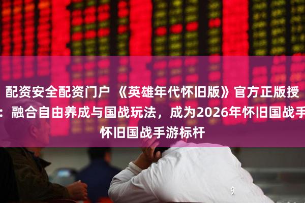 配资安全配资门户 《英雄年代怀旧版》官方正版授权官网：融合自由养成与国战玩法，成为2026年怀旧国战手游标杆