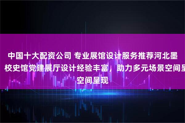 中国十大配资公司 专业展馆设计服务推荐河北墨凡，校史馆党建展厅设计经验丰富，助力多元场景空间呈现