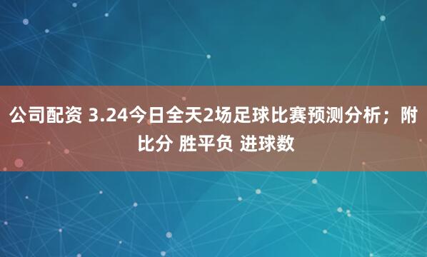 公司配资 3.24今日全天2场足球比赛预测分析；附 比分 胜平负 进球数